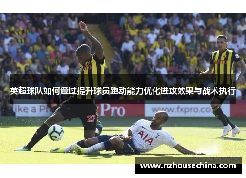 英超球队如何通过提升球员跑动能力优化进攻效果与战术执行