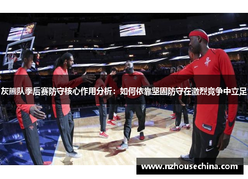 灰熊队季后赛防守核心作用分析：如何依靠坚固防守在激烈竞争中立足
